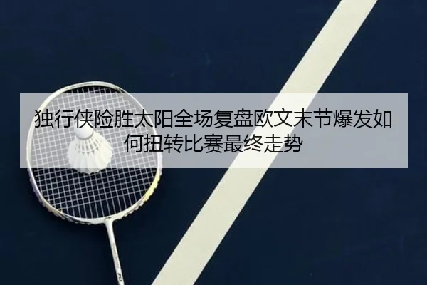 独行侠险胜太阳全场复盘欧文末节爆发如何扭转比赛最终走势